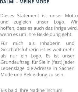 DALMI – MEINE MODE Dieses Statement ist unser Motto und zugleich unser Logo. Wir hoffen, dass es auch das Ihrige wird, wenn es um Ihre Bekleidung geht. Für mich als Inhaberin und Geschäftsführerin ist es weit mehr als nur ein Logo. Es ist unser Grundauftrag, für Sie in (fast) jeder Lebenslage die Adresse in Sachen Mode und Bekleidung zu sein. Bis bald! Ihre Nadine Tschumi