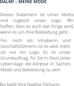 DALMI – MEINE MODE Dieses Statement ist unser Motto und zugleich unser Logo. Wir hoffen, dass es auch das Ihrige wird, wenn es um Ihre Bekleidung geht. Für mich als Inhaberin und Geschäftsführerin ist es weit mehr als nur ein Logo. Es ist unser Grundauftrag, für Sie in (fast) jeder Lebenslage die Adresse in Sachen Mode und Bekleidung zu sein. Bis bald! Ihre Nadine Tschumi